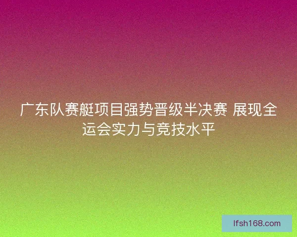 广东队赛艇项目强势晋级半决赛 展现全运会实力与竞技水平 广东队赛艇项目强势晋级半决赛 展现全运会实力与竞技水平